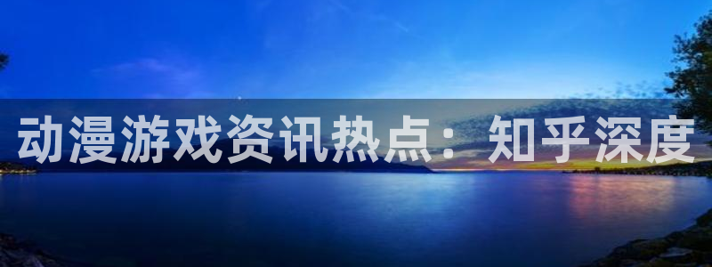 星欧娱乐登陆：动漫游戏资讯热点：知乎深度